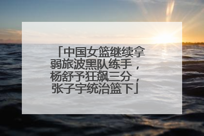 中国女篮继续拿弱旅波黑队练手，杨舒予狂飙三分，张子宇统治篮下