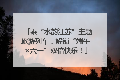 乘“水韵江苏”主题旅游列车，解锁“端午×六一”双倍快乐！