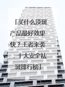 买什么淡斑产品最好效果快？王者来袭：十大安全祛斑排行榜