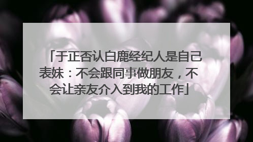 于正否认白鹿经纪人是自己表妹：不会跟同事做朋友，不会让亲友介入到我的工作