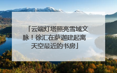 云端灯塔照亮雪域文脉！徐汇在萨迦建起离天空最近的书房