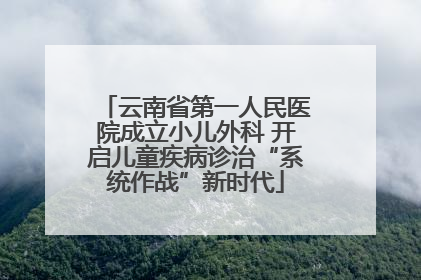 云南省第一人民医院成立小儿外科 开启儿童疾病诊治“系统作战”新时代