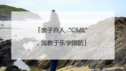 亲子真人“CS战”，寓教于乐学国防