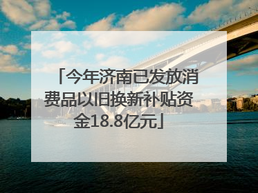 今年济南已发放消费品以旧换新补贴资金18.8亿元