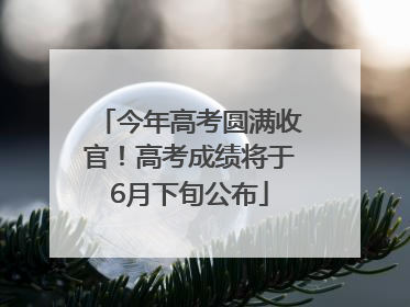 今年高考圆满收官！高考成绩将于6月下旬公布