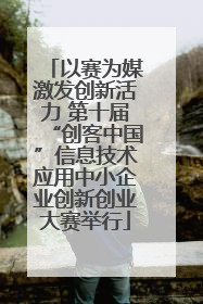 以赛为媒激发创新活力 第十届“创客中国”信息技术应用中小企业创新创业大赛举行