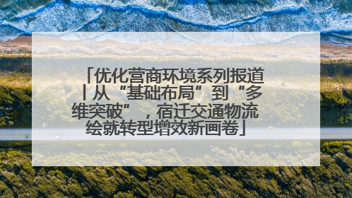 优化营商环境系列报道丨从“基础布局”到“多维突破”，宿迁交通物流绘就转型增效新画卷