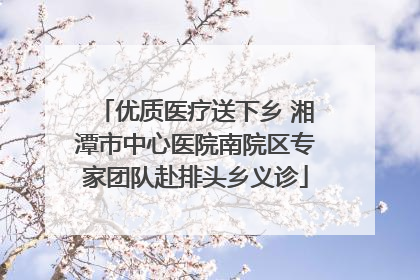 优质医疗送下乡 湘潭市中心医院南院区专家团队赴排头乡义诊