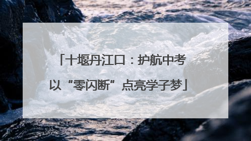 十堰丹江口：护航中考 以“零闪断”点亮学子梦