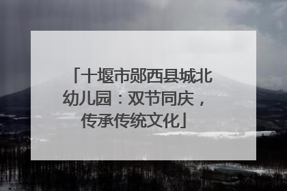 十堰市郧西县城北幼儿园：双节同庆，传承传统文化