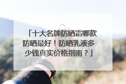 十大名牌防晒霜哪款防晒最好！防晒乳液多少钱真实价格指南？