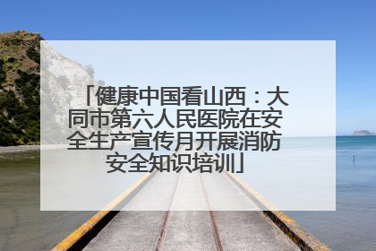 健康中国看山西：大同市第六人民医院在安全生产宣传月开展消防安全知识培训