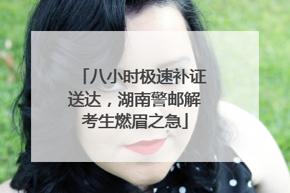 八小时极速补证送达，湖南警邮解考生燃眉之急