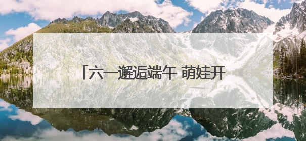 六一邂逅端午 萌娃开启传统文化欢乐之旅