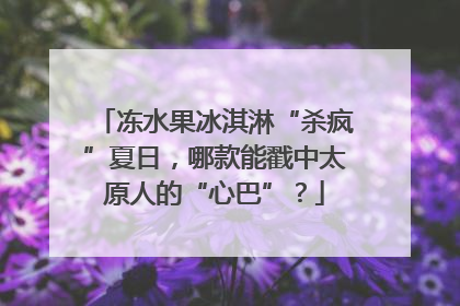 冻水果冰淇淋“杀疯”夏日，哪款能戳中太原人的“心巴”？