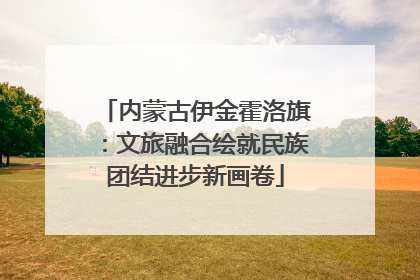 内蒙古伊金霍洛旗：文旅融合绘就民族团结进步新画卷