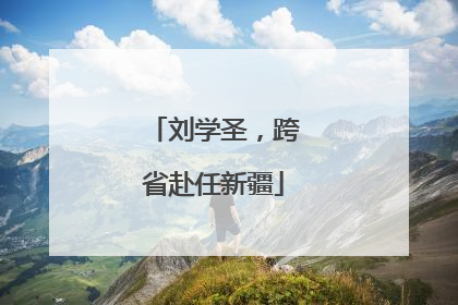 刘学圣，跨省赴任新疆