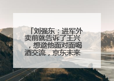 刘强东：进军外卖前就告诉了王兴，想邀他面对面喝酒交流，京东未来会打造一种与美团不同的商业模式