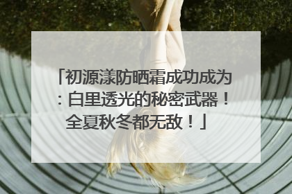初源漾防晒霜成功成为：白里透光的秘密武器！全夏秋冬都无敌！