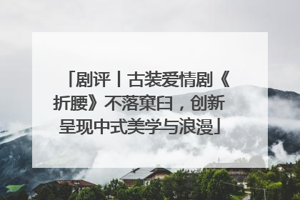 剧评丨古装爱情剧《折腰》不落窠臼，创新呈现中式美学与浪漫