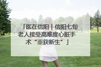 医在信阳｜信阳七旬老人接受高难度心脏手术“重获新生”