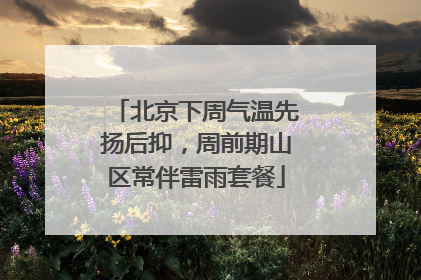 北京下周气温先扬后抑，周前期山区常伴雷雨套餐