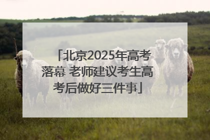 北京2025年高考落幕 老师建议考生高考后做好三件事