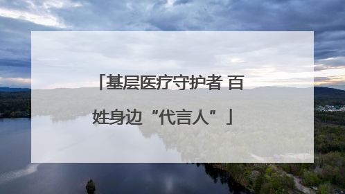 基层医疗守护者 百姓身边“代言人”