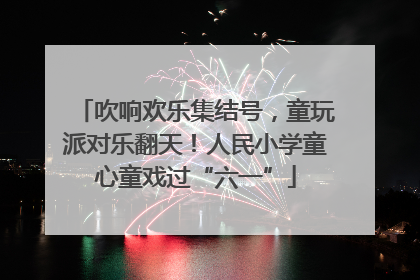 吹响欢乐集结号，童玩派对乐翻天！人民小学童心童戏过“六一”