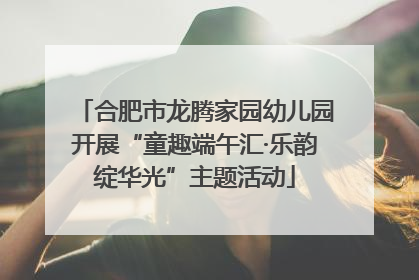 合肥市龙腾家园幼儿园开展“童趣端午汇·乐韵绽华光”主题活动