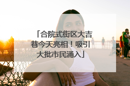 合院式街区大吉巷今天亮相！吸引大批市民涌入