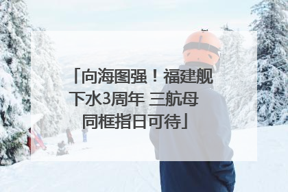 向海图强！福建舰下水3周年 三航母同框指日可待