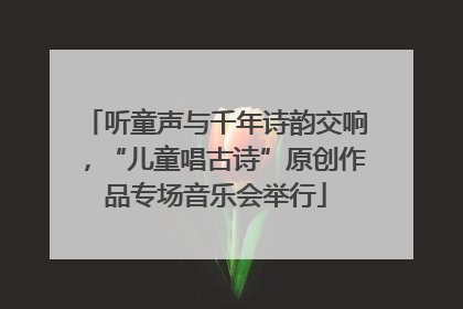 听童声与千年诗韵交响，“儿童唱古诗”原创作品专场音乐会举行