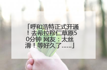 呼和浩特正式开通！去希拉穆仁草原50分钟 网友：太丝滑！等好久了……