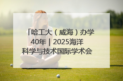 哈工大（威海）办学40年｜2025海洋科学与技术国际学术会议在威海召开