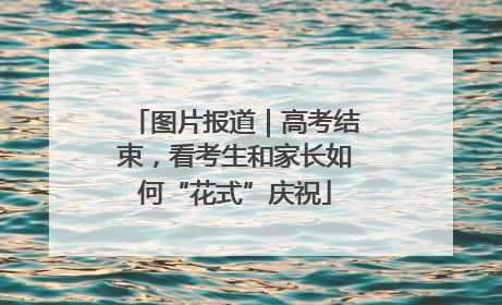 图片报道｜高考结束，看考生和家长如何“花式”庆祝