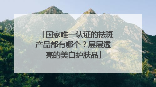 国家唯一认证的祛斑产品都有哪个？层层透亮的美白护肤品