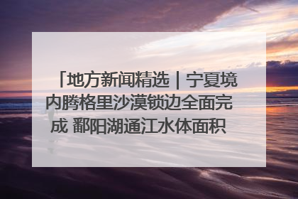 地方新闻精选｜宁夏境内腾格里沙漠锁边全面完成 鄱阳湖通江水体面积超3000平方公里