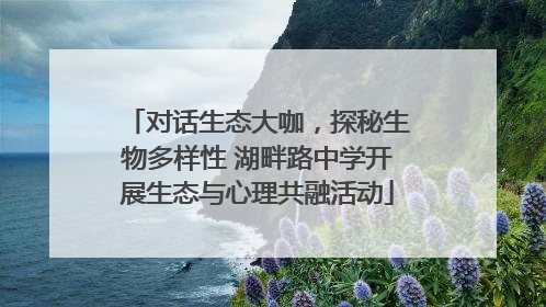 对话生态大咖，探秘生物多样性 湖畔路中学开展生态与心理共融活动