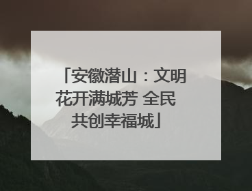 安徽潜山：文明花开满城芳 全民共创幸福城