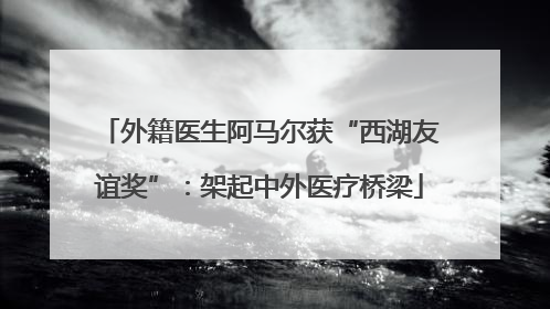 外籍医生阿马尔获“西湖友谊奖”：架起中外医疗桥梁