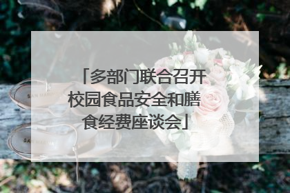 多部门联合召开校园食品安全和膳食经费座谈会