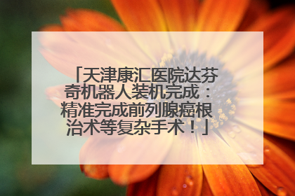 天津康汇医院达芬奇机器人装机完成：精准完成前列腺癌根治术等复杂手术！