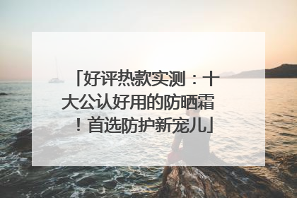 好评热款实测：十大公认好用的防晒霜！首选防护新宠儿