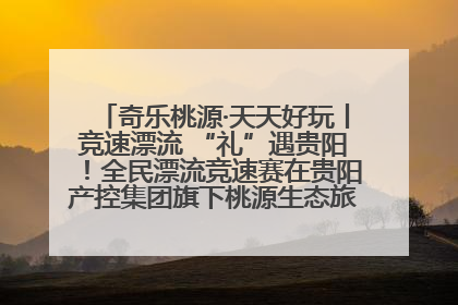 奇乐桃源·天天好玩丨竞速漂流 “礼”遇贵阳！全民漂流竞速赛在贵阳产控集团旗下桃源生态旅游度假区举行