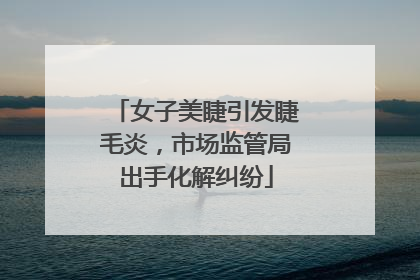 女子美睫引发睫毛炎，市场监管局出手化解纠纷