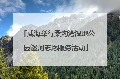 威海举行桑沟湾湿地公园巡河志愿服务活动