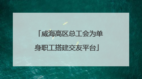 威海高区总工会为单身职工搭建交友平台