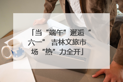当“端午”邂逅“六一” 吉林文旅市场“热”力全开