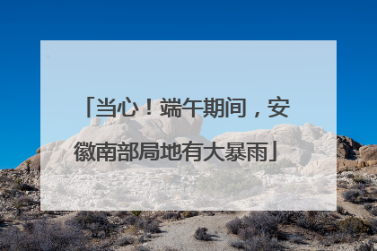 当心！端午期间，安徽南部局地有大暴雨